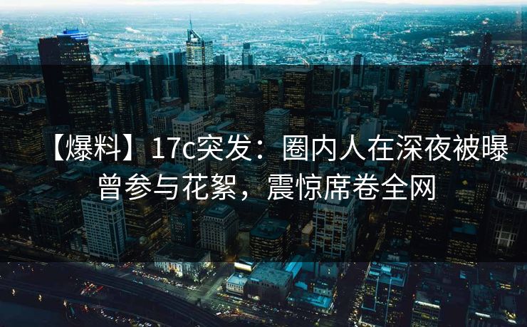 【爆料】17c突发：圈内人在深夜被曝曾参与花絮，震惊席卷全网