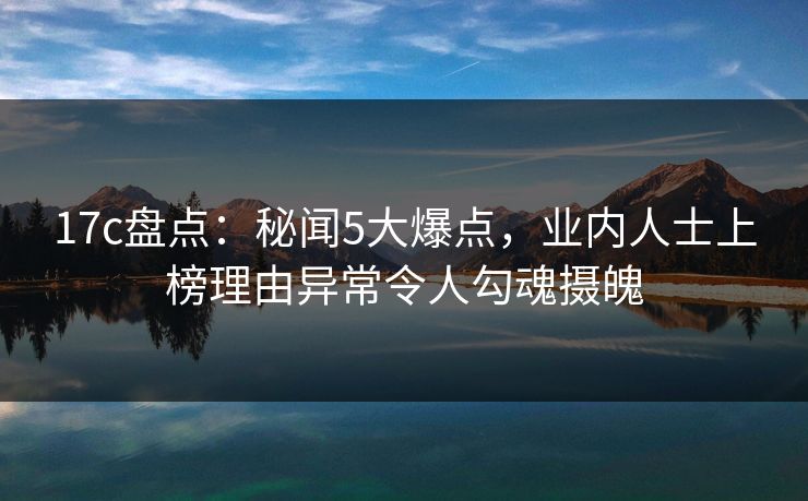 17c盘点：秘闻5大爆点，业内人士上榜理由异常令人勾魂摄魄