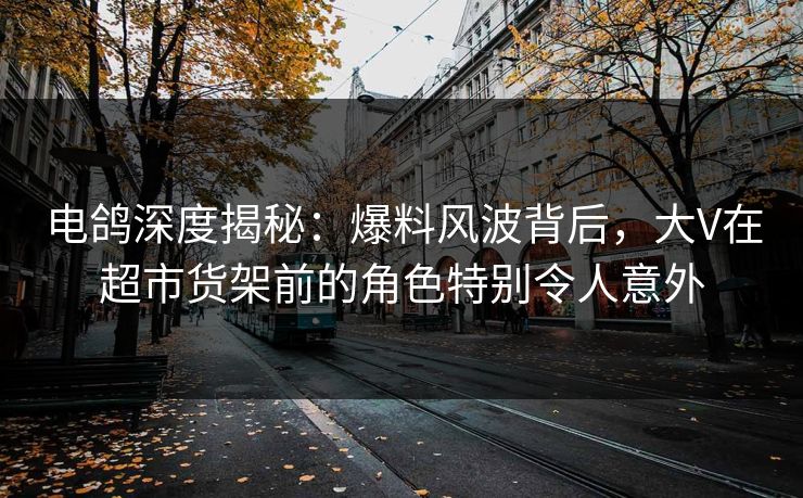 电鸽深度揭秘：爆料风波背后，大V在超市货架前的角色特别令人意外
