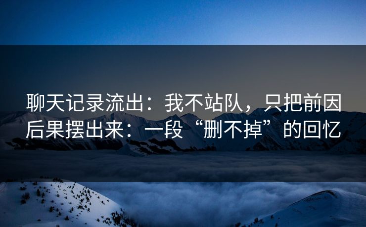 聊天记录流出:我不站队,只把前因后果摆出来:一段“删不掉”的回忆
