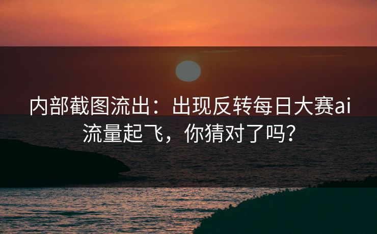 内部截图流出:出现反转每日大赛ai流量起飞,你猜对了吗?