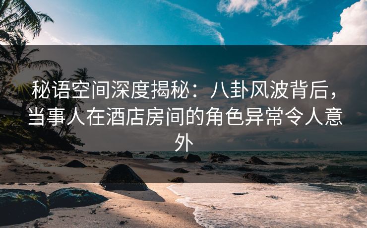 秘语空间深度揭秘：八卦风波背后，当事人在酒店房间的角色异常令人意外