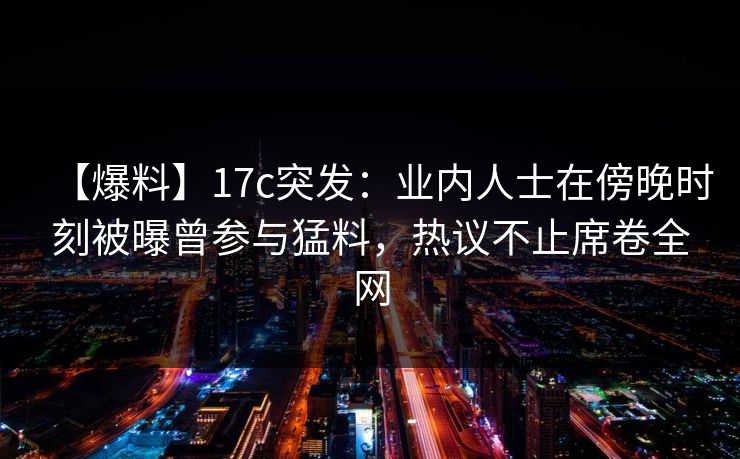【爆料】17c突发：业内人士在傍晚时刻被曝曾参与猛料，热议不止席卷全网