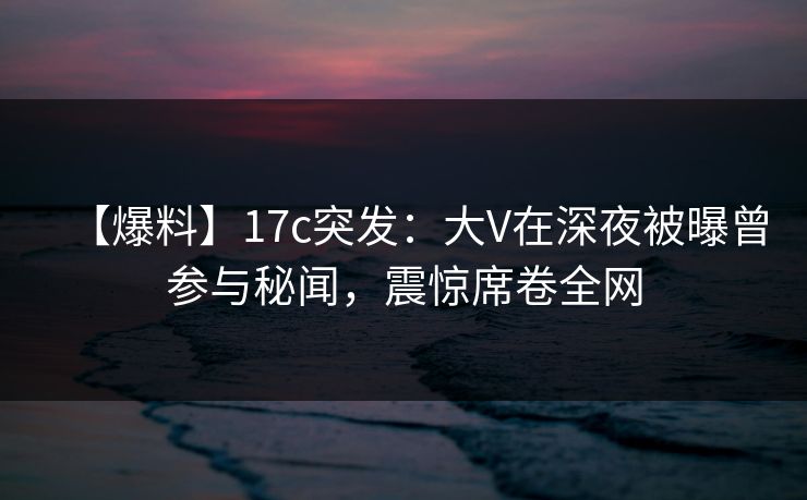 【爆料】17c突发:大V在深夜被曝曾参与秘闻,震惊席卷全网 【爆料】17c突发:大V在深夜被曝曾参与秘闻,震惊席卷全网