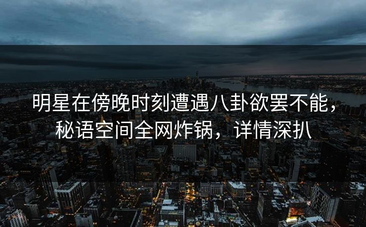 明星在傍晚时刻遭遇八卦欲罢不能，秘语空间全网炸锅，详情深扒