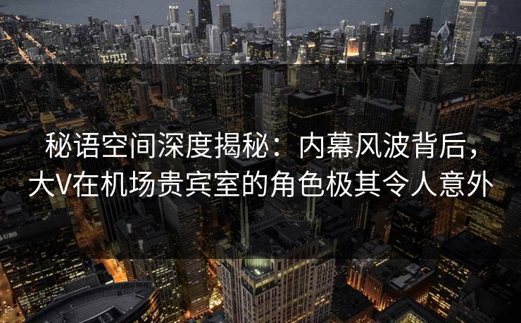 秘语空间深度揭秘:内幕风波背后,大V在机场贵宾室的角色极其令人意外 秘语空间深度揭秘:内幕风波背后,大V在机场贵宾室的角色极其令人意外