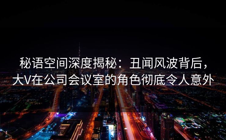 秘语空间深度揭秘：丑闻风波背后，大V在公司会议室的角色彻底令人意外