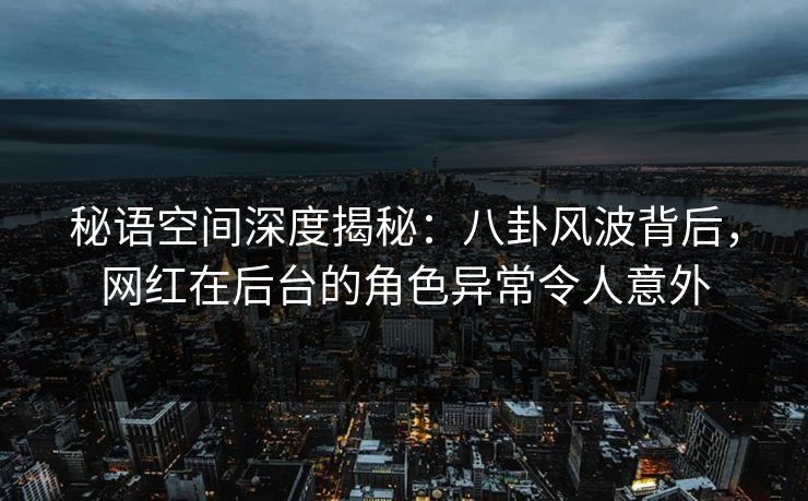 秘语空间深度揭秘：八卦风波背后，网红在后台的角色异常令人意外