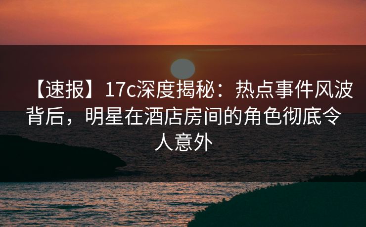 【速报】17c深度揭秘：热点事件风波背后，明星在酒店房间的角色彻底令人意外