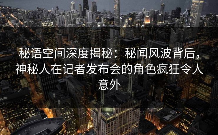 秘语空间深度揭秘：秘闻风波背后，神秘人在记者发布会的角色疯狂令人意外
