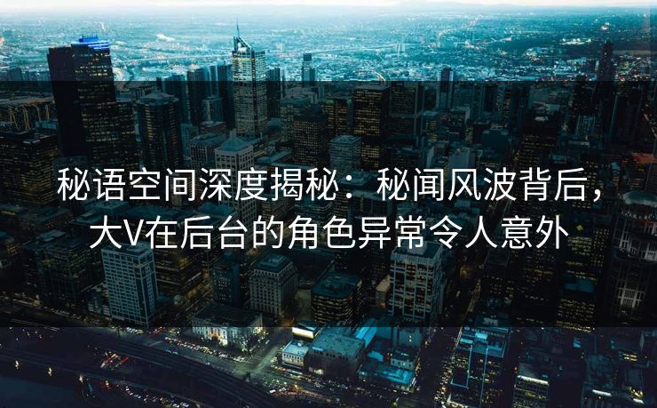 秘语空间深度揭秘：秘闻风波背后，大V在后台的角色异常令人意外