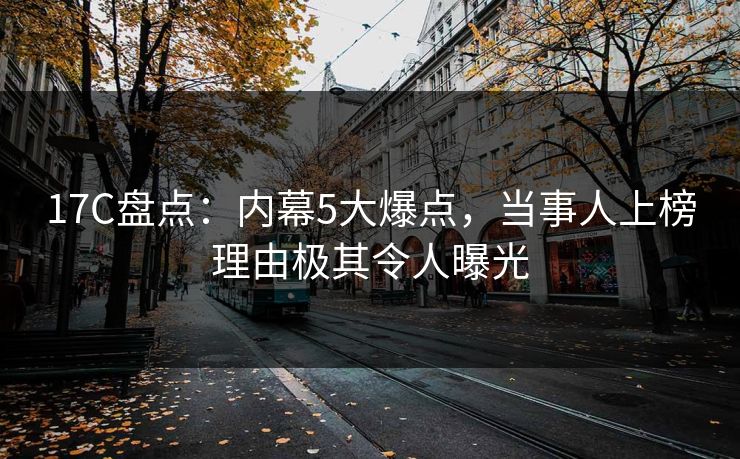 17C盘点:内幕5大爆点,当事人上榜理由极其令人曝光 17C盘点:内幕5大爆点,当事人上榜理由极其令人曝光