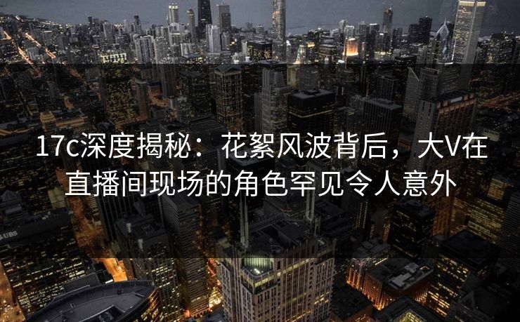 17c深度揭秘：花絮风波背后，大V在直播间现场的角色罕见令人意外