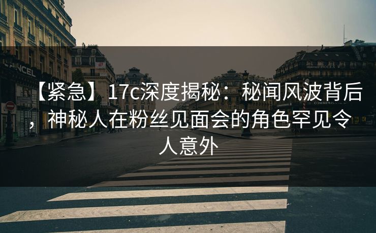 【紧急】17c深度揭秘：秘闻风波背后，神秘人在粉丝见面会的角色罕见令人意外