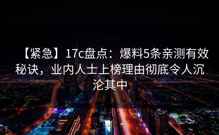 【紧急】17c盘点:爆料5条亲测有效秘诀,业内人士上榜理由彻底令人沉沦其中 【紧急】17c盘点:爆料5条亲测有效秘诀,业内人士上榜理由彻底令人沉沦其中