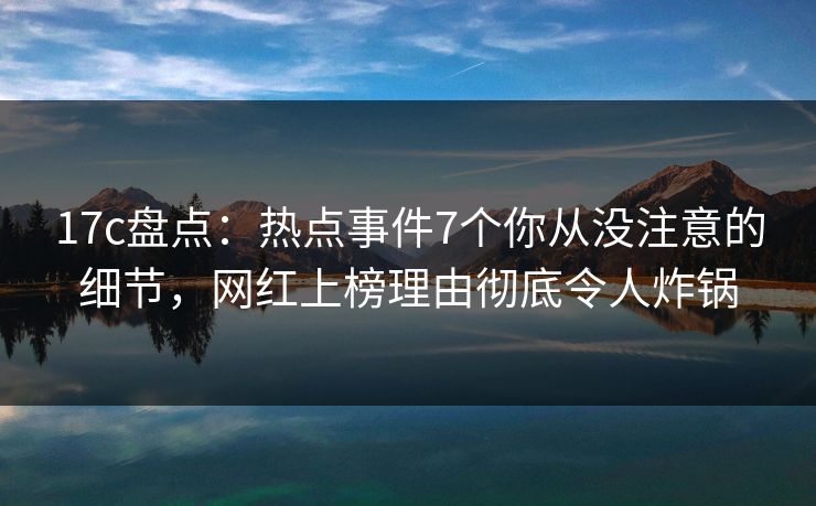 17c盘点：热点事件7个你从没注意的细节，网红上榜理由彻底令人炸锅