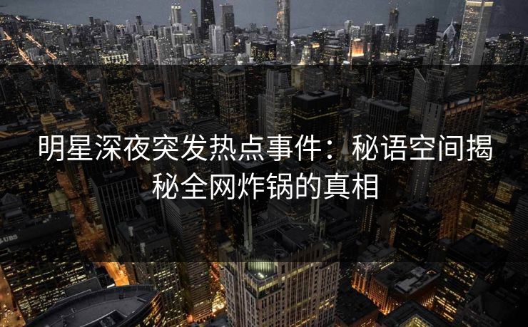 明星深夜突发热点事件：秘语空间揭秘全网炸锅的真相