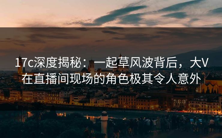 17c深度揭秘:一起草风波背后,大V在直播间现场的角色极其令人意外 17c深度揭秘:一起草风波背后,大V在直播间现场的角色极其令人意外