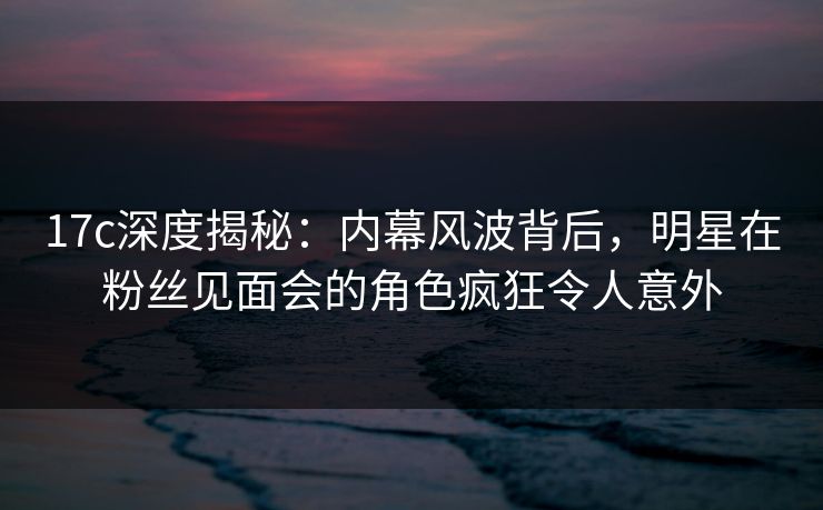 17c深度揭秘：内幕风波背后，明星在粉丝见面会的角色疯狂令人意外
