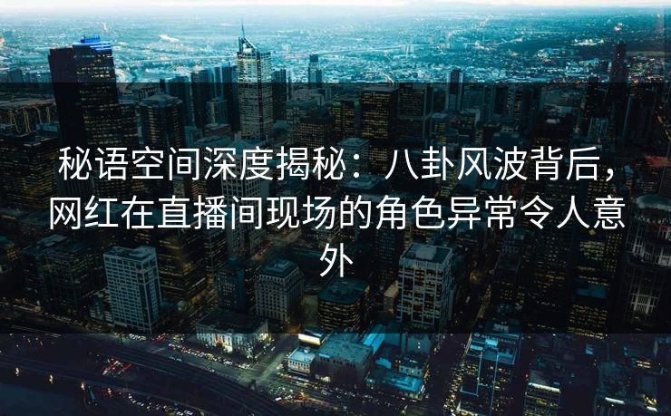 秘语空间深度揭秘：八卦风波背后，网红在直播间现场的角色异常令人意外