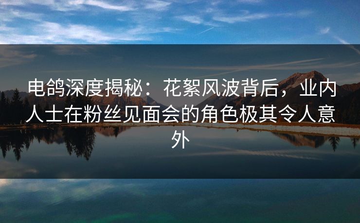 电鸽深度揭秘：花絮风波背后，业内人士在粉丝见面会的角色极其令人意外