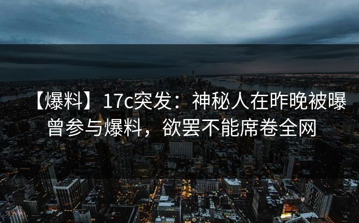 【爆料】17c突发：神秘人在昨晚被曝曾参与爆料，欲罢不能席卷全网