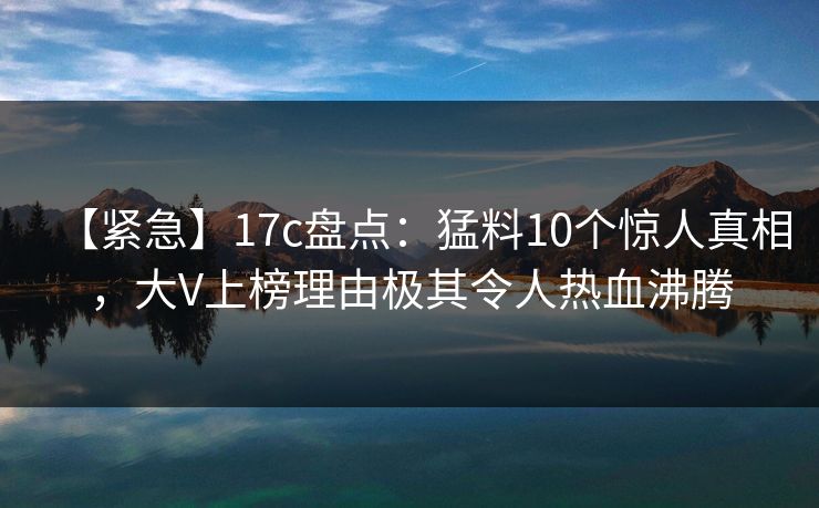 【紧急】17c盘点：猛料10个惊人真相，大V上榜理由极其令人热血沸腾