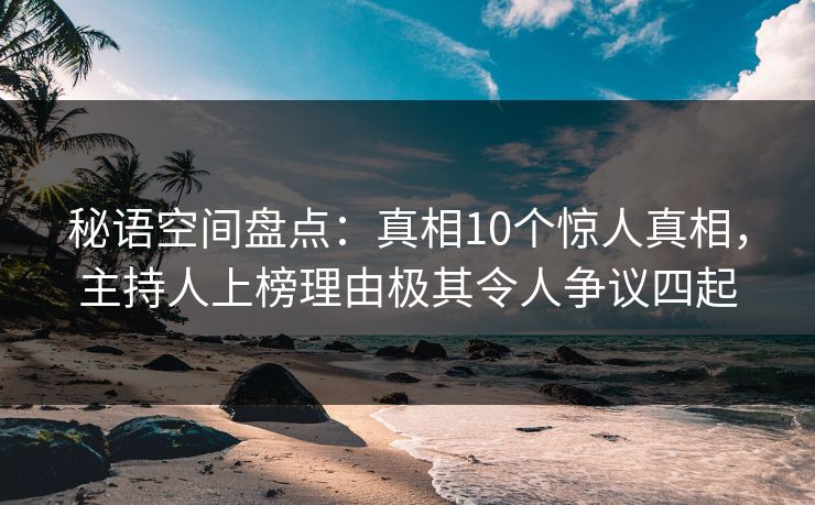 秘语空间盘点：真相10个惊人真相，主持人上榜理由极其令人争议四起