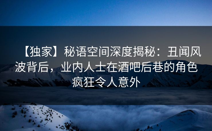 【独家】秘语空间深度揭秘:丑闻风波背后,业内人士在酒吧后巷的角色疯狂令人意外 【独家】秘语空间深度揭秘:丑闻风波背后,业内人士在酒吧后巷的角色疯狂令人意外