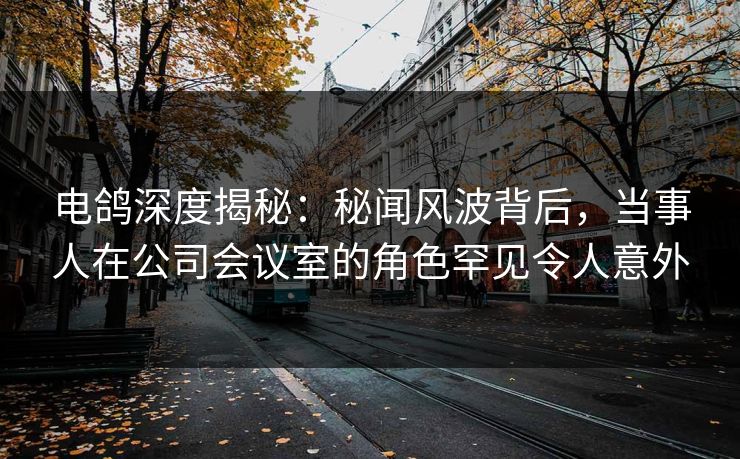 电鸽深度揭秘:秘闻风波背后,当事人在公司会议室的角色罕见令人意外