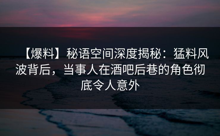 【爆料】秘语空间深度揭秘：猛料风波背后，当事人在酒吧后巷的角色彻底令人意外