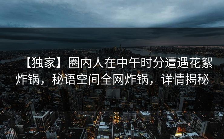 【独家】圈内人在中午时分遭遇花絮炸锅，秘语空间全网炸锅，详情揭秘