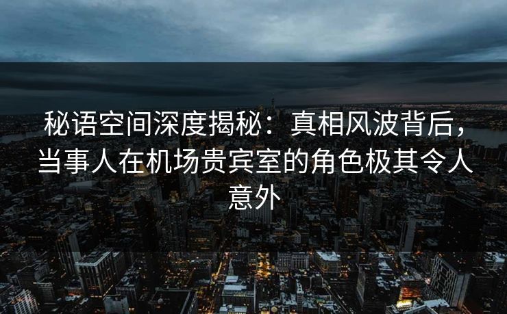 秘语空间深度揭秘:真相风波背后,当事人在机场贵宾室的角色极其令人意外