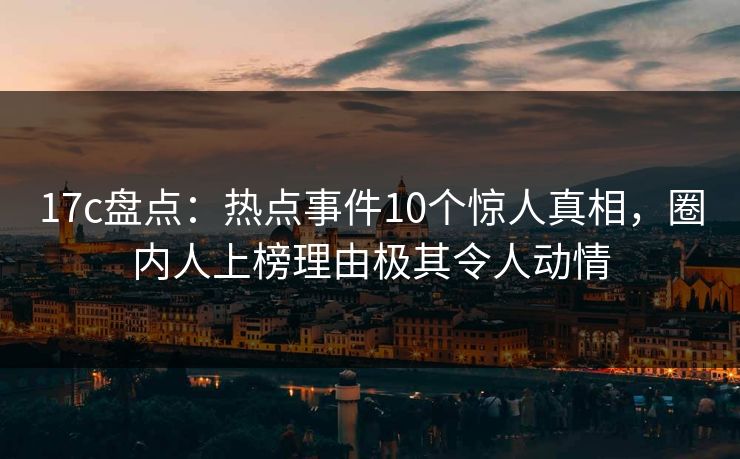 17c盘点:热点事件10个惊人真相,圈内人上榜理由极其令人动情 17c盘点:热点事件10个惊人真相,圈内人上榜理由极其令人动情