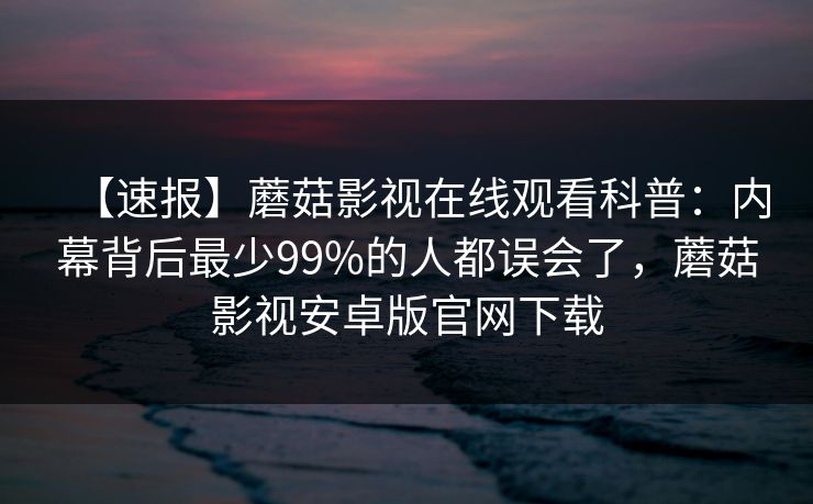 【速报】蘑菇影视在线观看科普：内幕背后最少99%的人都误会了，蘑菇影视安卓版官网下载