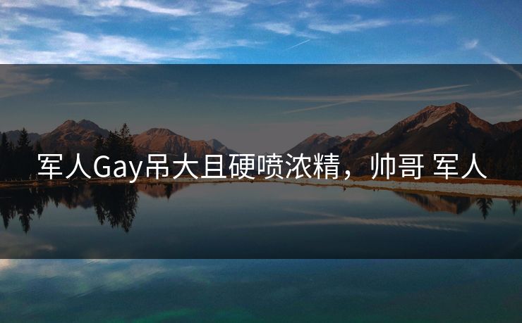 军人Gay吊大且硬喷浓精,帅哥 军人