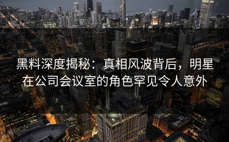 黑料深度揭秘:真相风波背后,明星在公司会议室的角色罕见令人意外