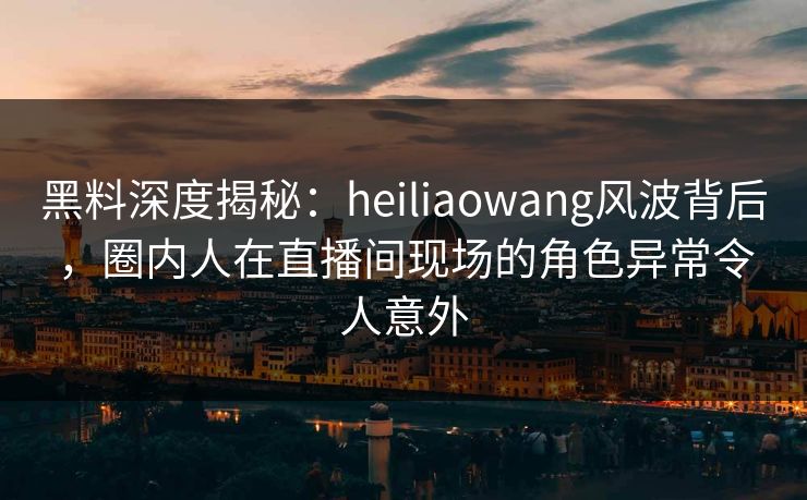 黑料深度揭秘：heiliaowang风波背后，圈内人在直播间现场的角色异常令人意外