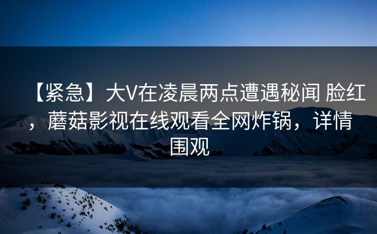 【紧急】大V在凌晨两点遭遇秘闻 脸红,蘑菇影视在线观看全网炸锅,详情围观 【紧急】大V在凌晨两点遭遇秘闻 脸红,蘑菇影视在线观看全网炸锅,详情围观