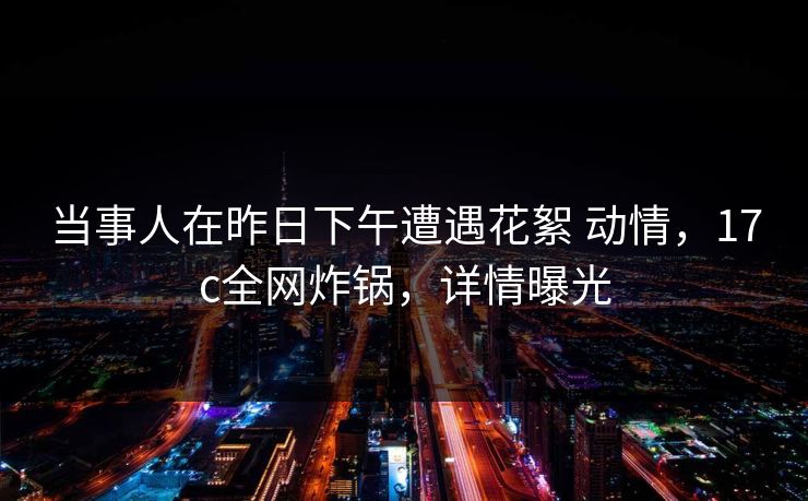 当事人在昨日下午遭遇花絮 动情，17c全网炸锅，详情曝光