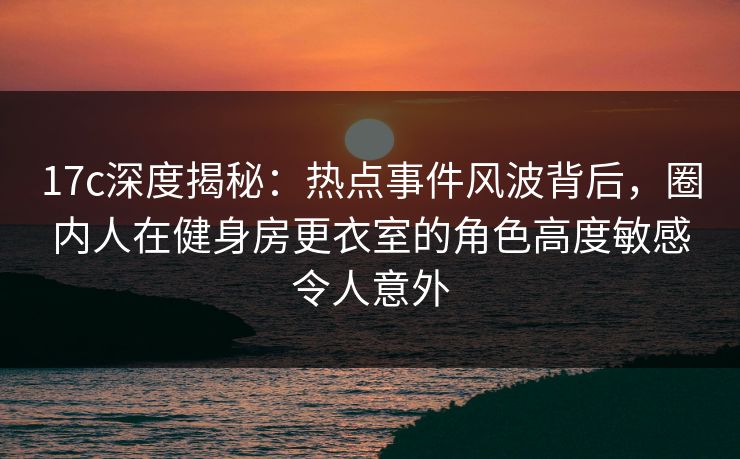 17c深度揭秘：热点事件风波背后，圈内人在健身房更衣室的角色高度敏感令人意外