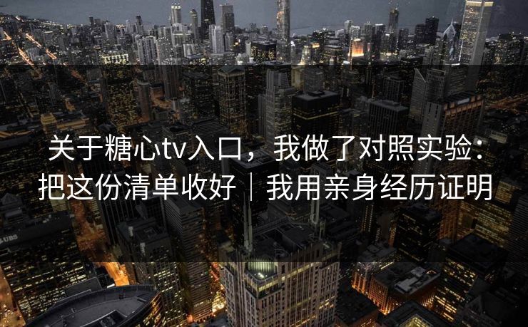 关于糖心tv入口,我做了对照实验:把这份清单收好|我用亲身经历证明