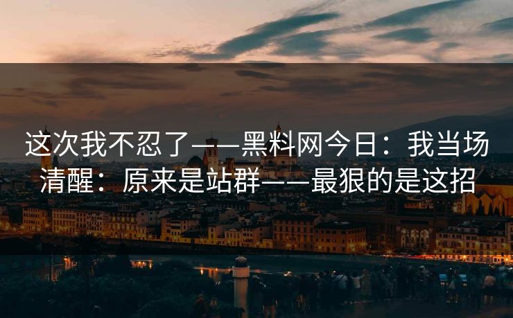 这次我不忍了——黑料网今日:我当场清醒:原来是站群——最狠的是这招