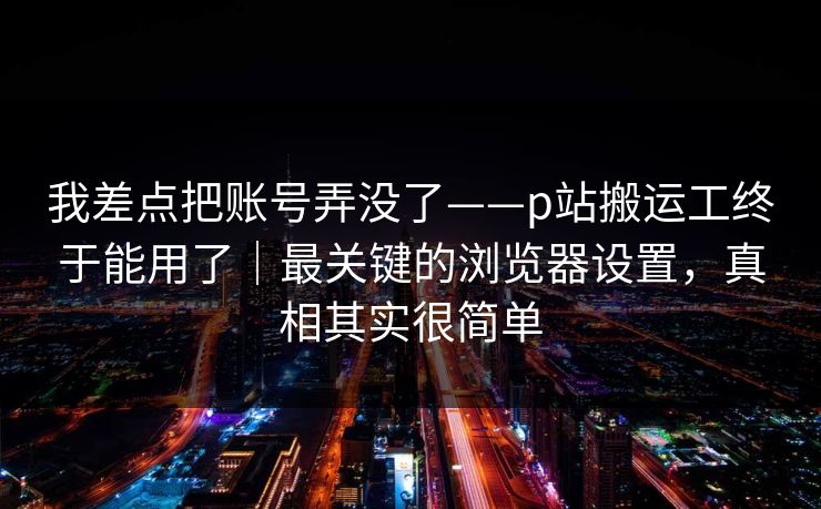 我差点把账号弄没了——p站搬运工终于能用了|最关键的浏览器设置,真相其实很简单 我差点把账号弄没了——p站搬运工终于能用了|最关键的浏览器设置,真相其实很简单