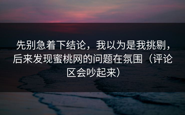 先别急着下结论,我以为是我挑剔,后来发现蜜桃网的问题在氛围(评论区会吵起来) 先别急着下结论,我以为是我挑剔,后来发现蜜桃网的问题在氛围(评论区会吵起来)