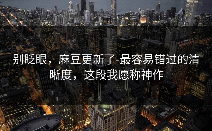 别眨眼,麻豆更新了-最容易错过的清晰度,这段我愿称神作