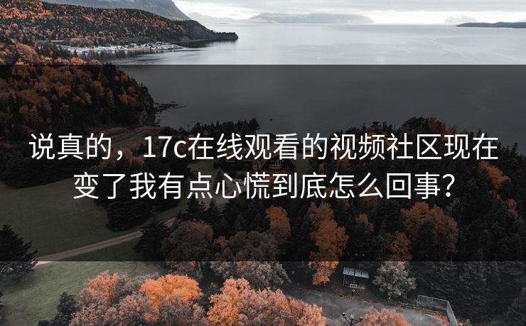 说真的,17c在线观看的视频社区现在变了我有点心慌到底怎么回事?