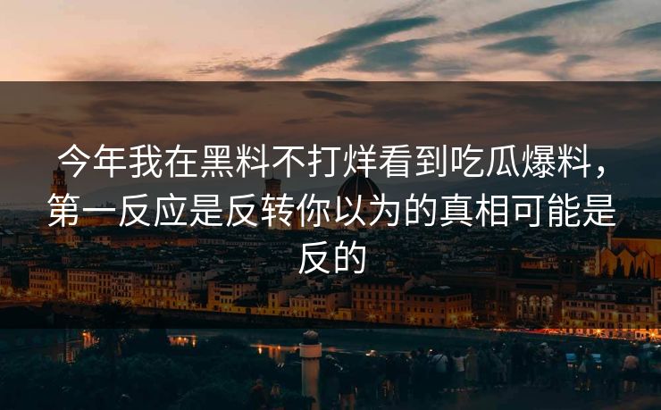 今年我在黑料不打烊看到吃瓜爆料，第一反应是反转你以为的真相可能是反的