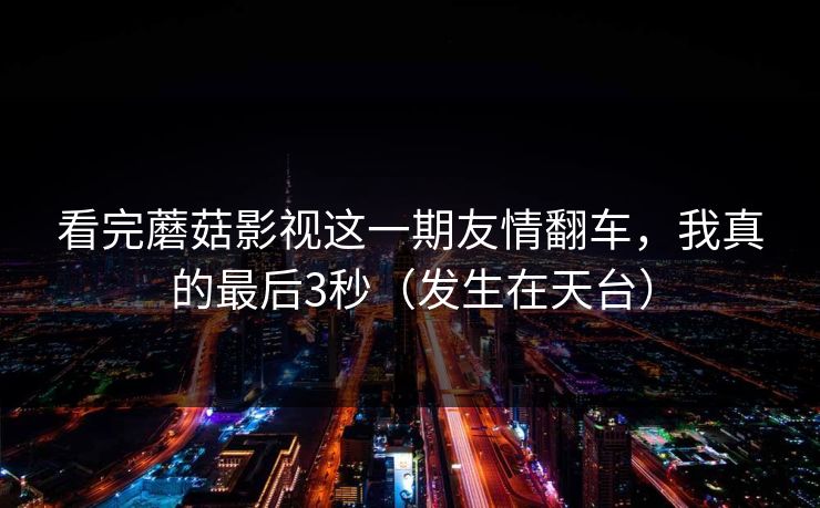 看完蘑菇影视这一期友情翻车,我真的最后3秒(发生在天台) 看完蘑菇影视这一期友情翻车,我真的最后3秒(发生在天台)