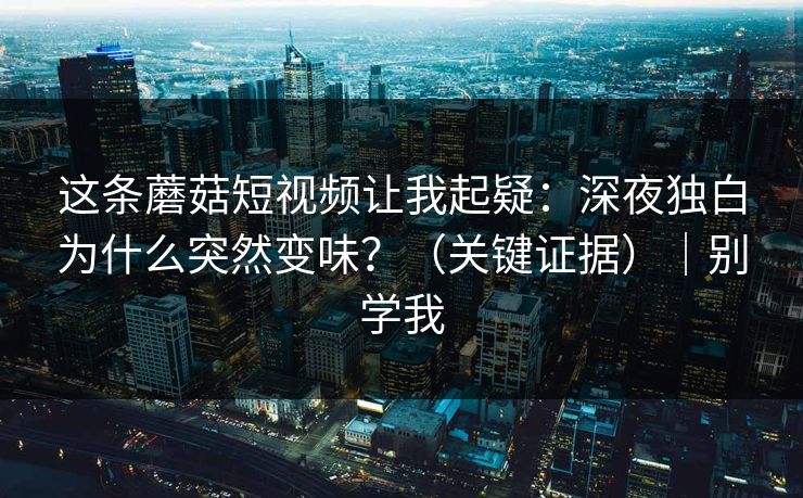 这条蘑菇短视频让我起疑:深夜独白为什么突然变味?(关键证据)|别学我 这条蘑菇短视频让我起疑:深夜独白为什么突然变味?(关键证据)|别学我